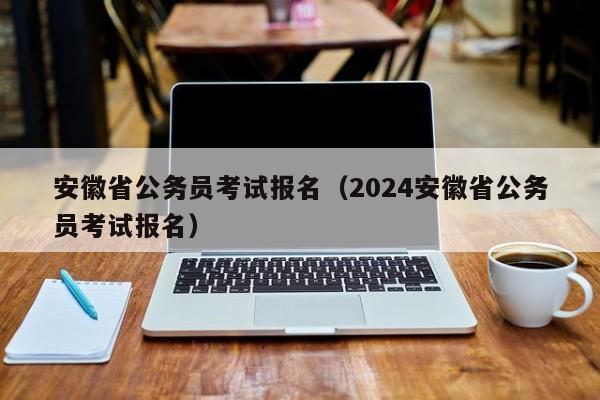 安徽省公务员考试报名（2024安徽省公务员考试报名）